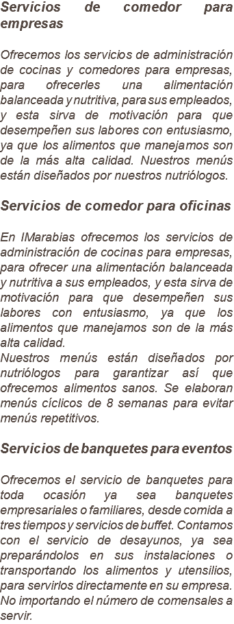 Servicios de comedor para empresas Ofrecemos los servicios de administración de cocinas y comedores para empresas, para ofrecerles una alimentación balanceada y nutritiva, para sus empleados, y esta sirva de motivación para que desempeñen sus labores con entusiasmo, ya que los alimentos que manejamos son de la más alta calidad. Nuestros menús están diseñados por nuestros nutriólogos. Servicios de comedor para oficinas En IMarabias ofrecemos los servicios de administración de cocinas para empresas, para ofrecer una alimentación balanceada y nutritiva a sus empleados, y esta sirva de motivación para que desempeñen sus labores con entusiasmo, ya que los alimentos que manejamos son de la más alta calidad.
Nuestros menús están diseñados por nutriólogos para garantizar así que ofrecemos alimentos sanos. Se elaboran menús cíclicos de 8 semanas para evitar menús repetitivos. Servicios de banquetes para eventos Ofrecemos el servicio de banquetes para toda ocasión ya sea banquetes empresariales o familiares, desde comida a tres tiempos y servicios de buffet. Contamos con el servicio de desayunos, ya sea preparándolos en sus instalaciones o transportando los alimentos y utensilios, para servirlos directamente en su empresa. No importando el número de comensales a servir.