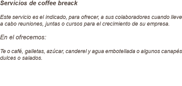 Servicios de coffee breack Este servicio es el indicado, para ofrecer, a sus colaboradores cuando lleve a cabo reuniones, juntas o cursos para el crecimiento de su empresa. En el ofrecemos: Te o café, galletas, azúcar, canderel y agua embotellada o algunos canapés dulces o salados.
